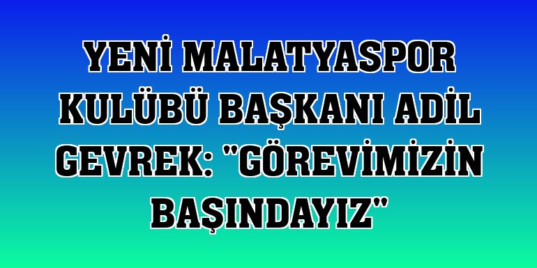 Yeni Malatyaspor Kulübü Başkanı Adil Gevrek: 'Görevimizin başındayız'