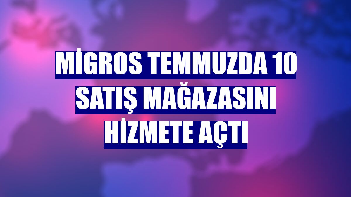 Migros temmuzda 10 satış mağazasını hizmete açtı