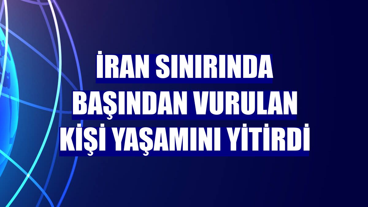 İran sınırında başından vurulan kişi yaşamını yitirdi