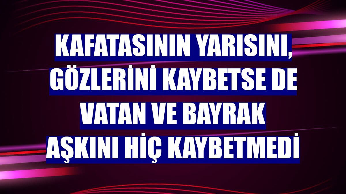 Kafatasının yarısını, gözlerini kaybetse de vatan ve bayrak aşkını hiç kaybetmedi