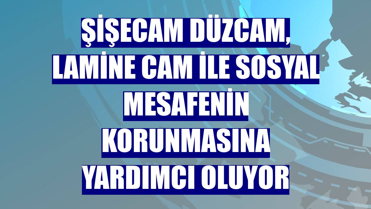 Şişecam Düzcam, Lamine Cam ile sosyal mesafenin korunmasına yardımcı oluyor