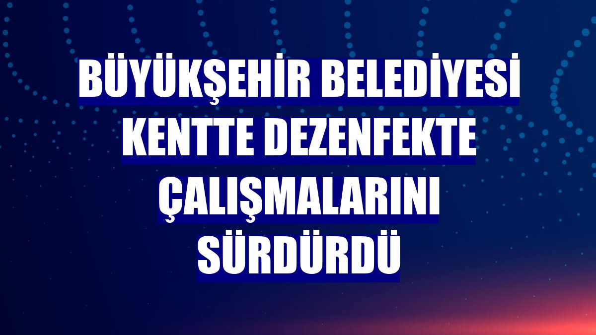 Büyükşehir Belediyesi kentte dezenfekte çalışmalarını sürdürdü