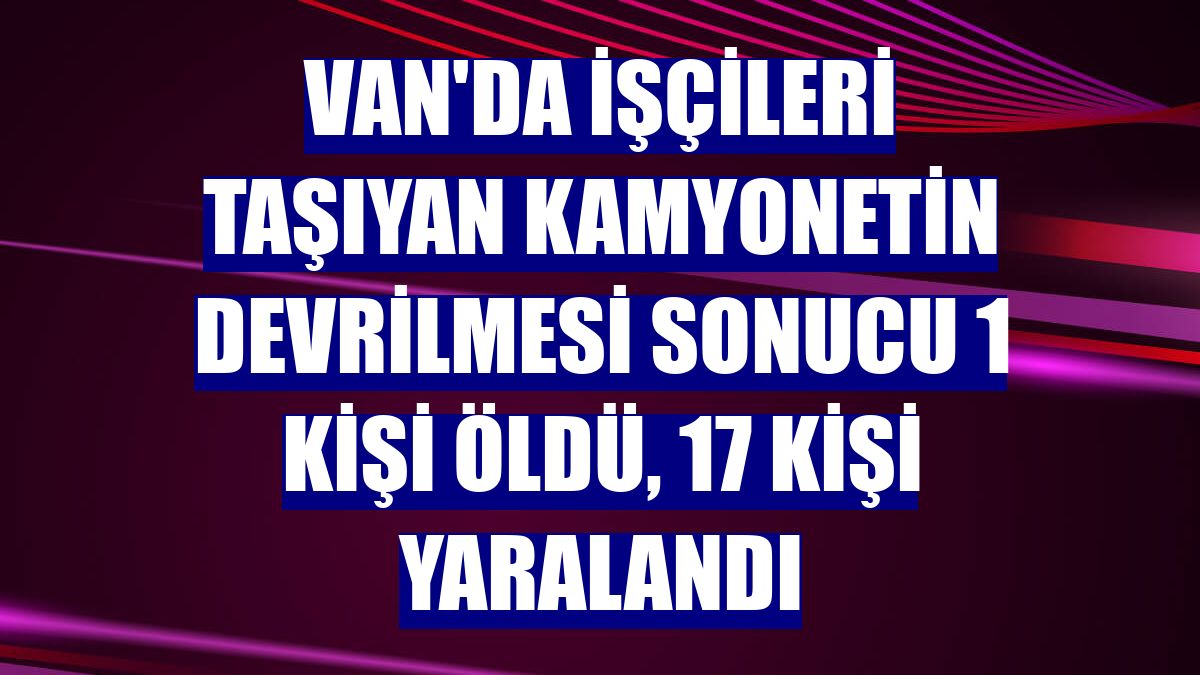 Van'da işçileri taşıyan kamyonetin devrilmesi sonucu 1 kişi öldü, 17 kişi yaralandı