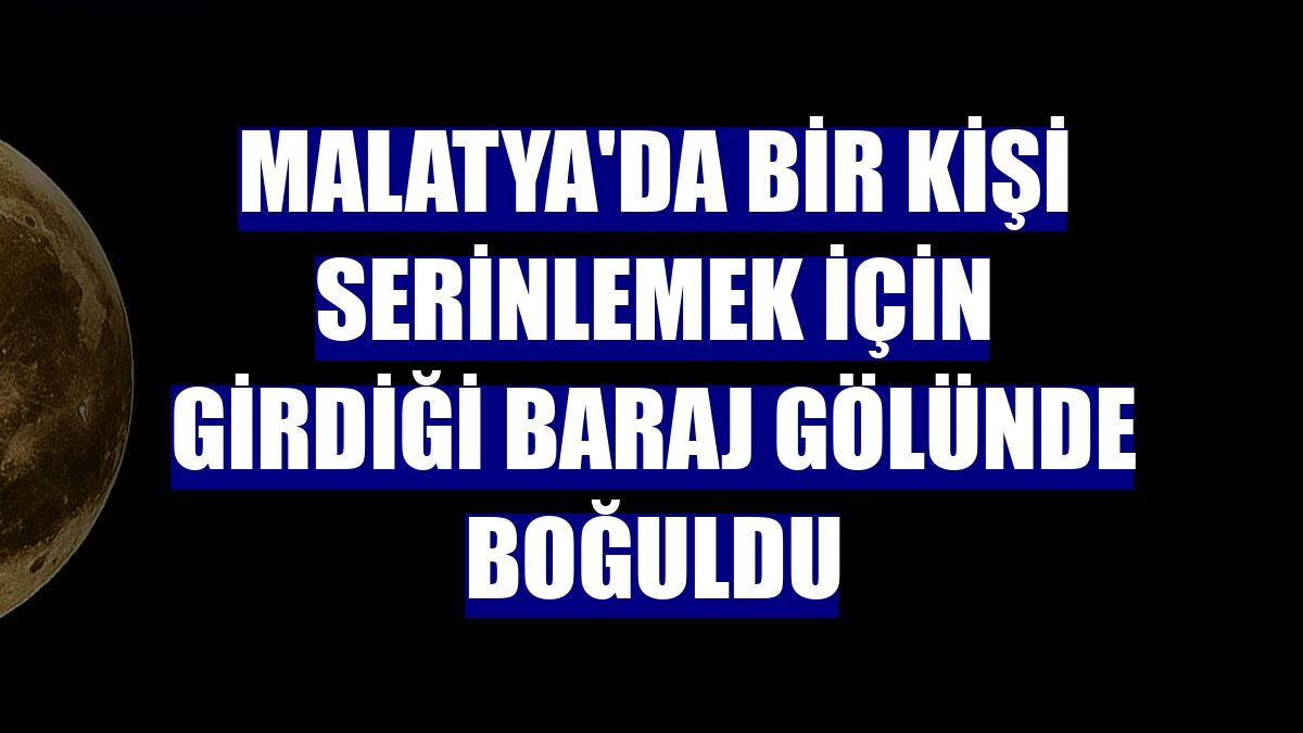 Malatya'da bir kişi serinlemek için girdiği baraj gölünde boğuldu