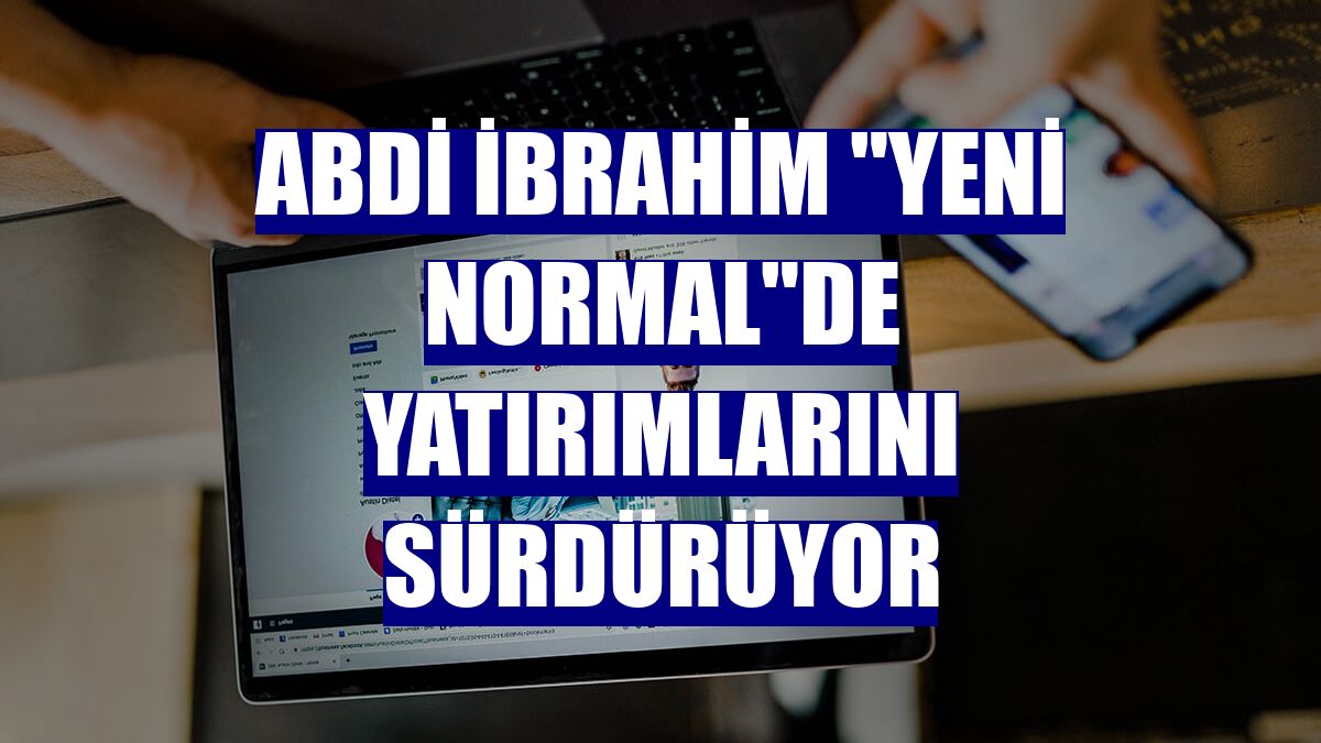 Abdi İbrahim "yeni normal"de yatırımlarını sürdürüyor