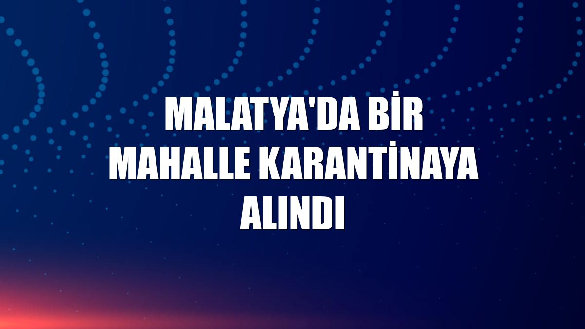 Malatya'da bir mahalle karantinaya alındı