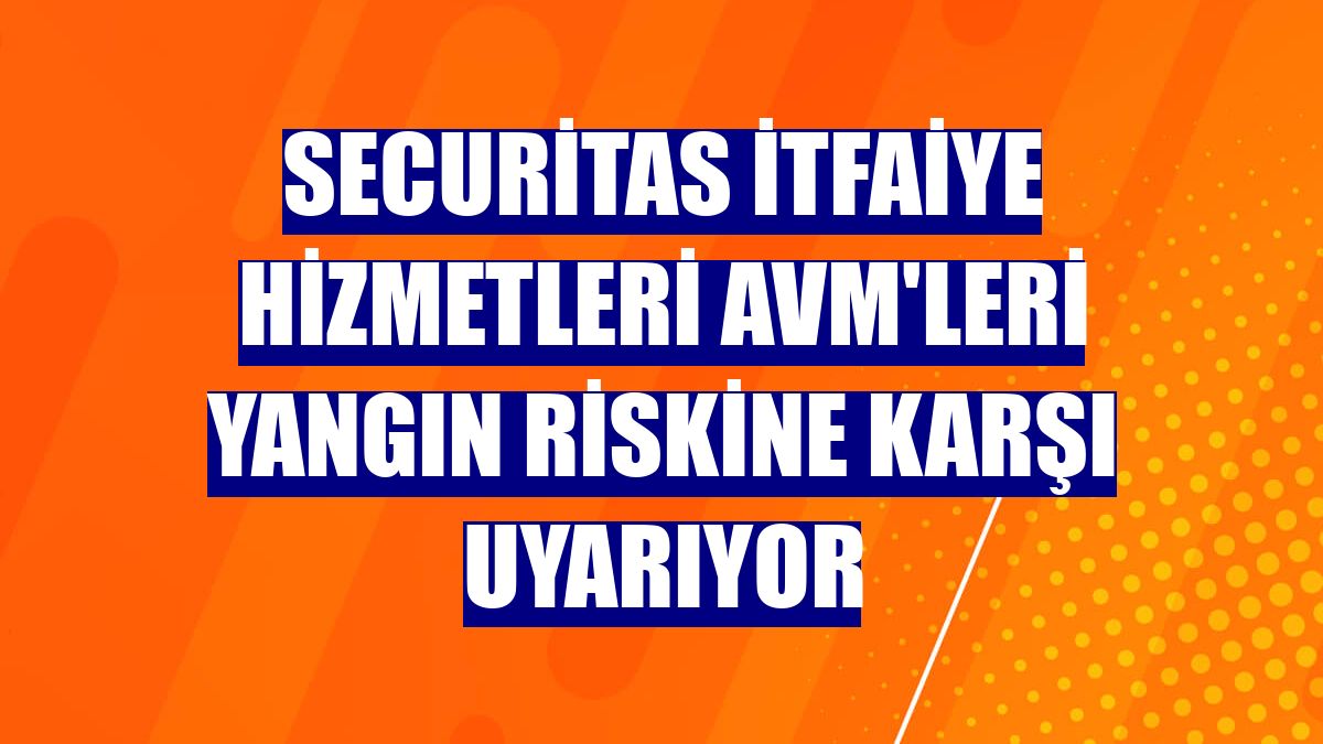 Securitas itfaiye hizmetleri AVM'leri yangın riskine karşı uyarıyor