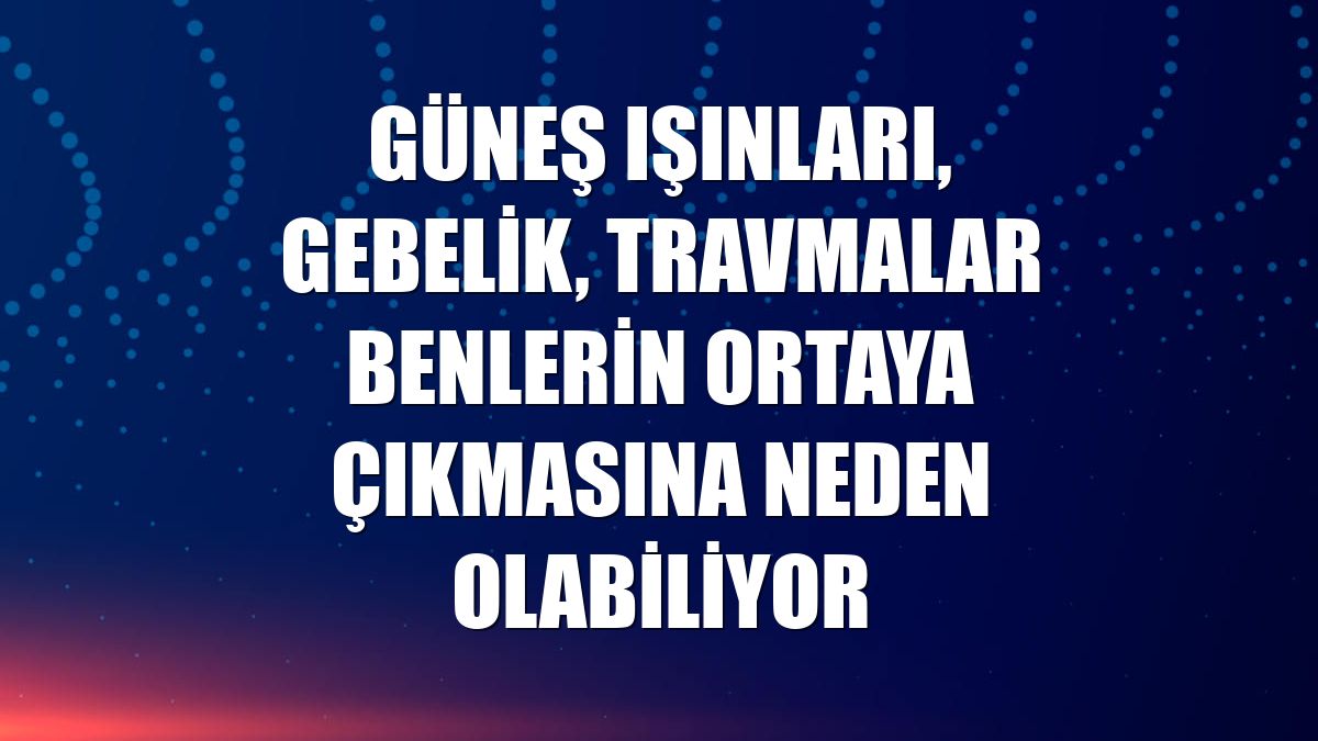 Güneş ışınları, gebelik, travmalar benlerin ortaya çıkmasına neden olabiliyor