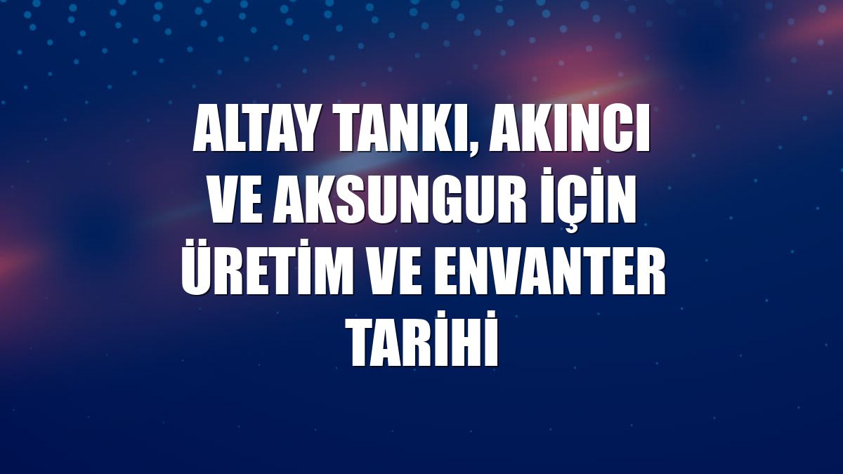 Altay tankı, Akıncı ve Aksungur için üretim ve envanter tarihi