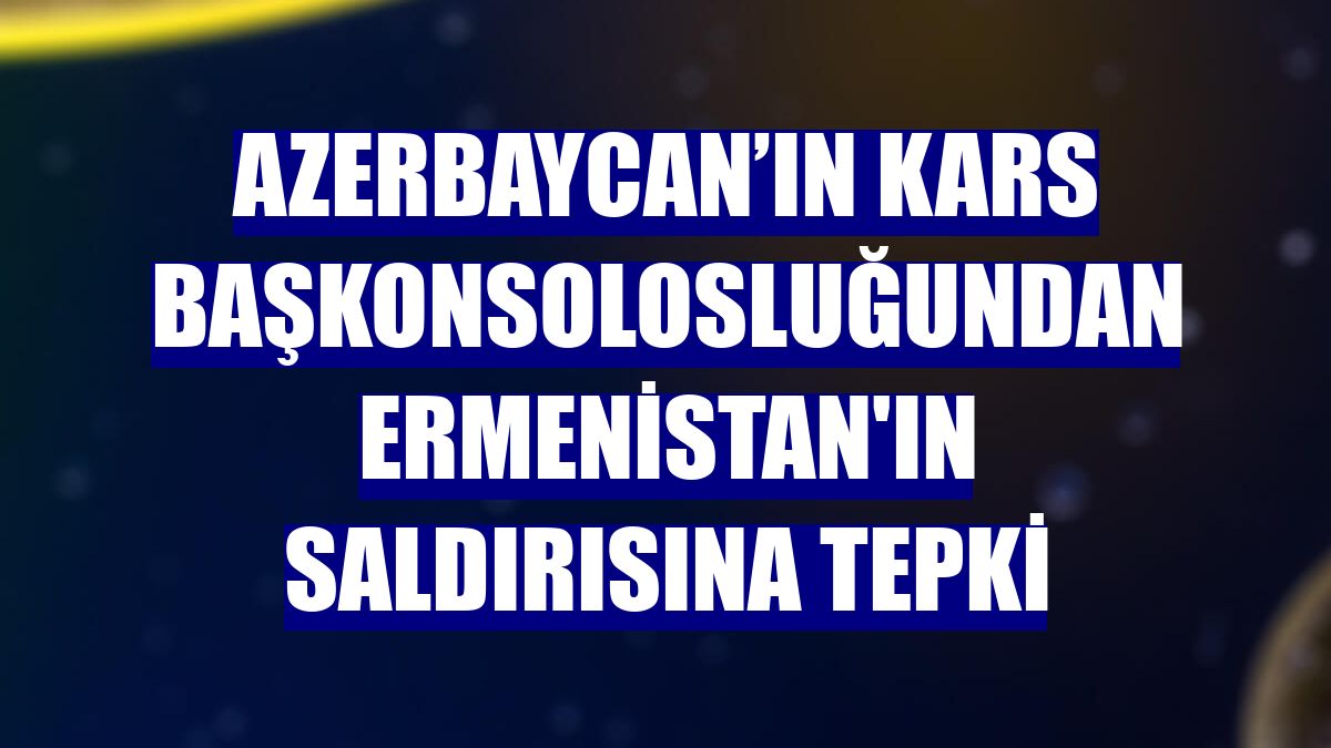 Azerbaycan’ın Kars Başkonsolosluğundan Ermenistan'ın saldırısına tepki