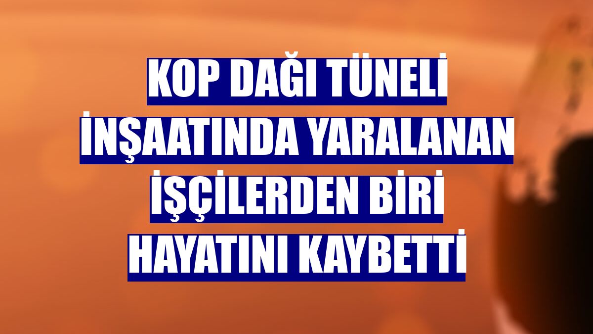 Kop Dağı Tüneli inşaatında yaralanan işçilerden biri hayatını kaybetti