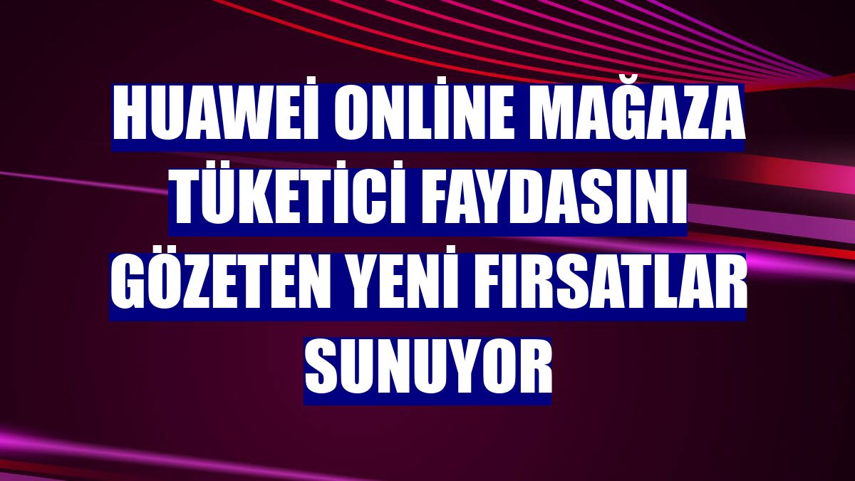 Huawei Online Mağaza tüketici faydasını gözeten yeni fırsatlar sunuyor