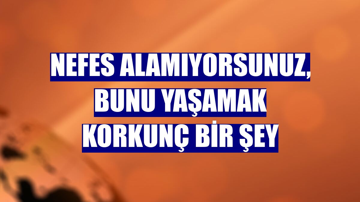 Nefes alamıyorsunuz, bunu yaşamak korkunç bir şey