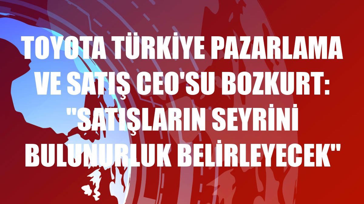 Toyota Türkiye Pazarlama ve Satış CEO'su Bozkurt: 'Satışların seyrini bulunurluk belirleyecek'