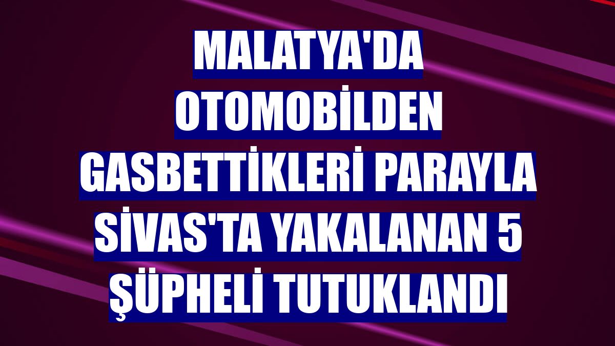 Malatya'da otomobilden gasbettikleri parayla Sivas'ta yakalanan 5 şüpheli tutuklandı