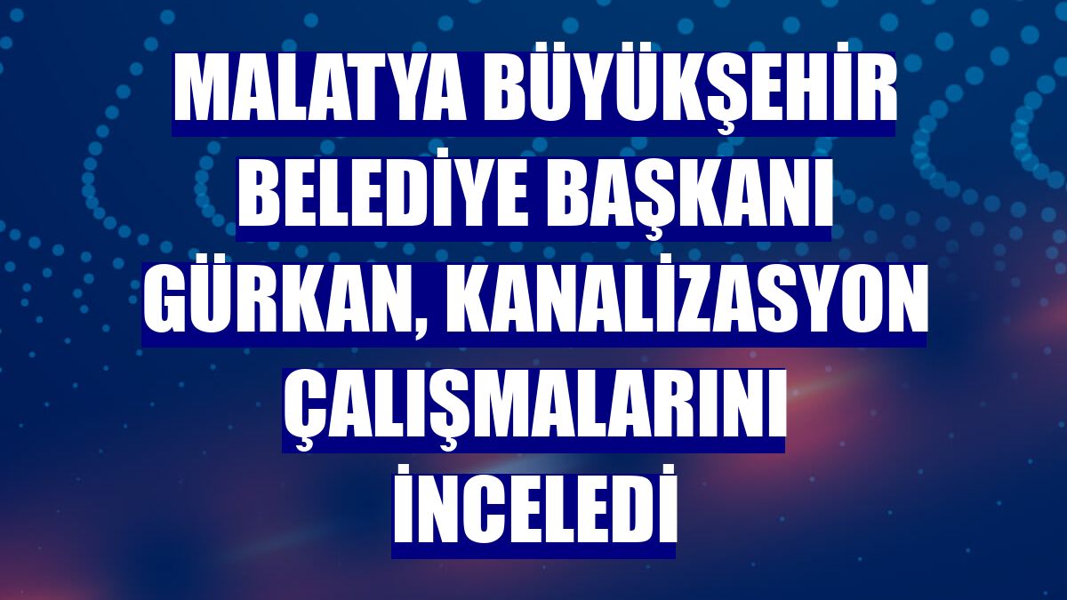 Malatya Büyükşehir Belediye Başkanı Gürkan, kanalizasyon çalışmalarını inceledi