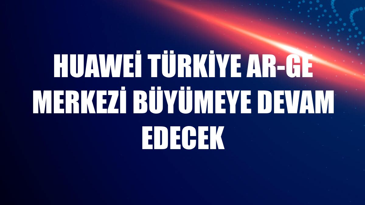 Huawei Türkiye Ar-Ge Merkezi büyümeye devam edecek