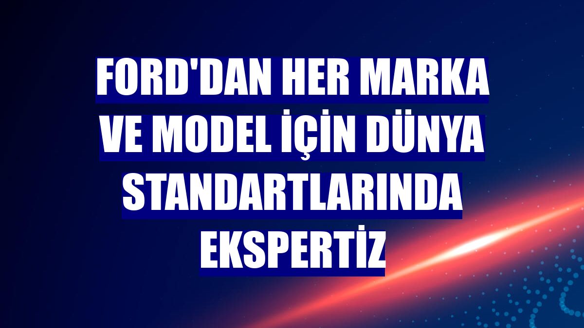 Ford'dan her marka ve model için dünya standartlarında ekspertiz