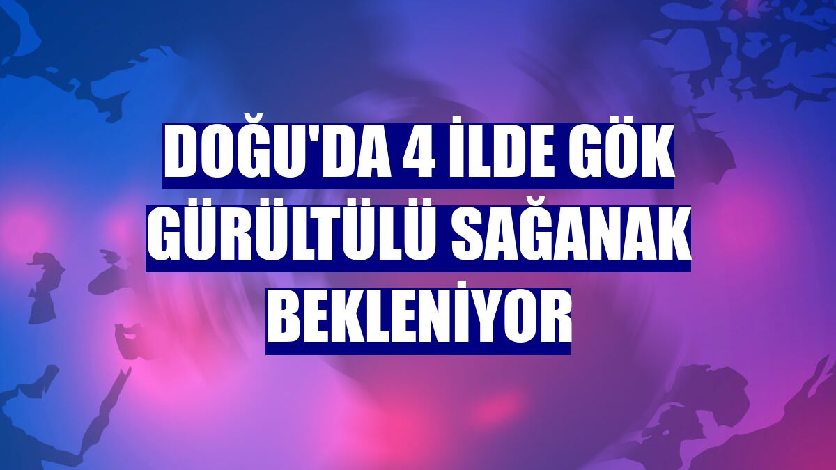 Doğu'da 4 ilde gök gürültülü sağanak bekleniyor