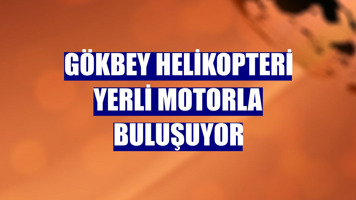 Gökbey helikopteri yerli motorla buluşuyor