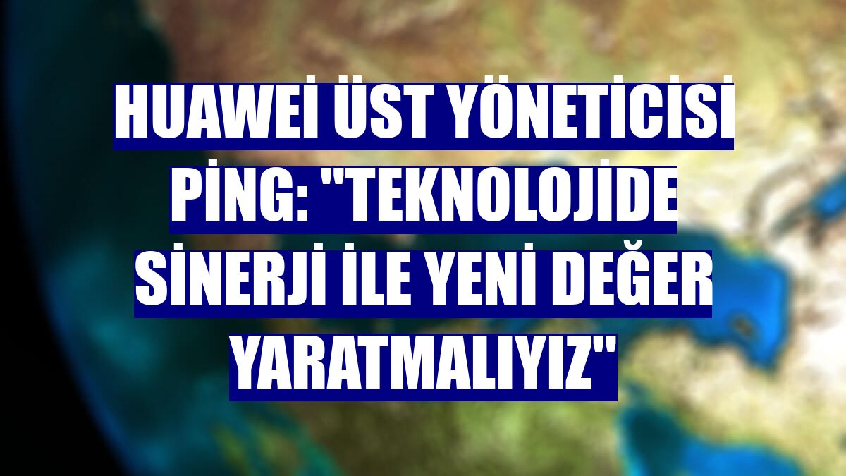 Huawei Üst Yöneticisi Ping: "Teknolojide sinerji ile yeni değer yaratmalıyız"