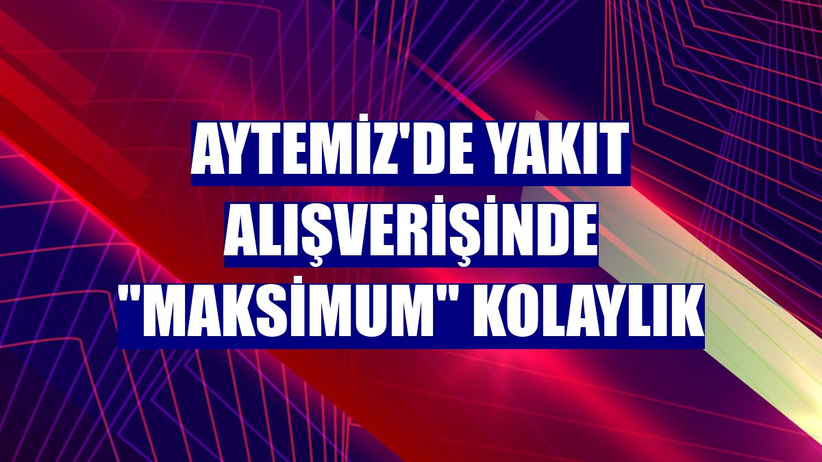 Aytemiz'de yakıt alışverişinde "Maksimum" kolaylık