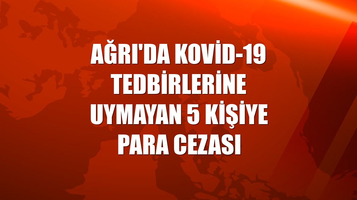 Ağrı'da Kovid-19 tedbirlerine uymayan 5 kişiye para cezası