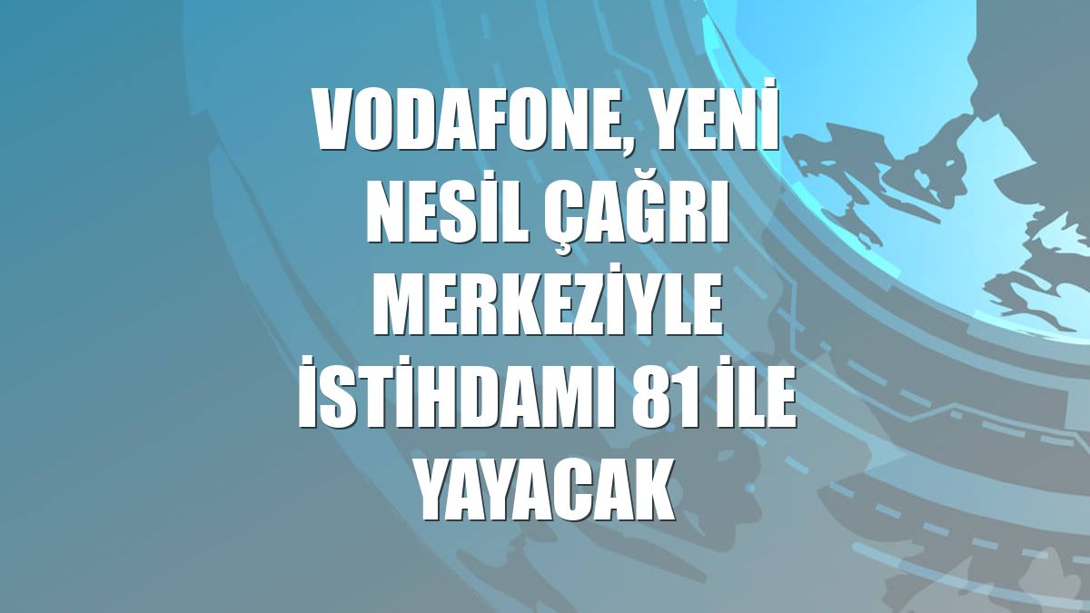 Vodafone, yeni nesil çağrı merkeziyle istihdamı 81 ile yayacak