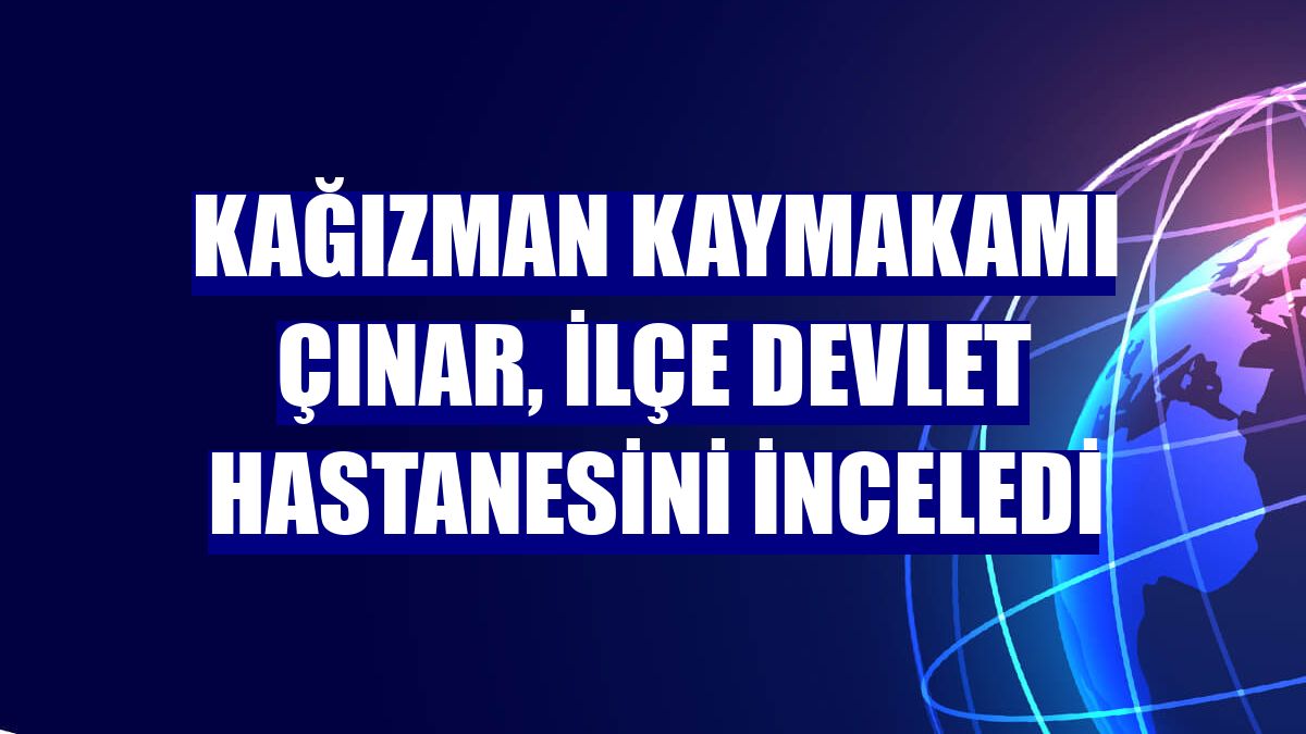 Kağızman Kaymakamı Çınar, İlçe Devlet Hastanesini inceledi