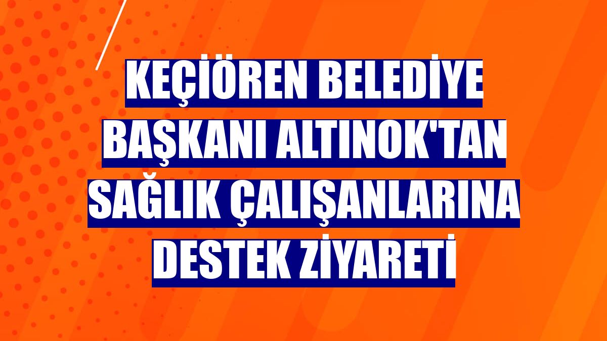 Keçiören Belediye Başkanı Altınok'tan sağlık çalışanlarına destek ziyareti
