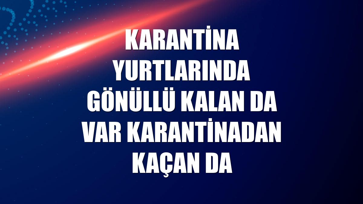 Karantina yurtlarında gönüllü kalan da var karantinadan kaçan da