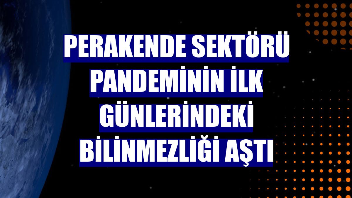 Perakende sektörü pandeminin ilk günlerindeki bilinmezliği aştı