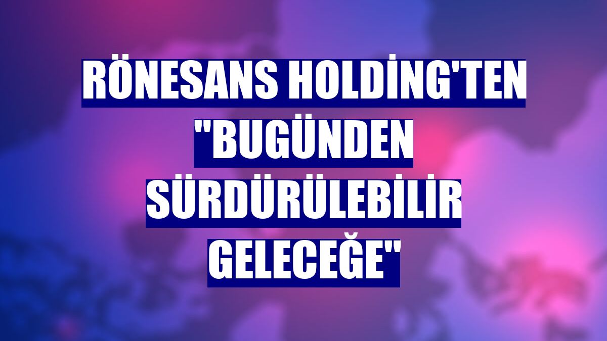 Rönesans Holding'ten "Bugünden Sürdürülebilir Geleceğe"