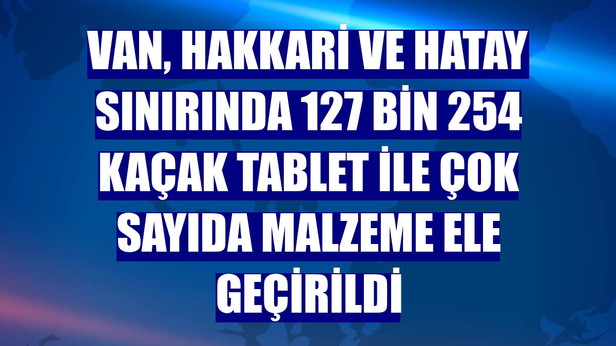 Van, Hakkari ve Hatay sınırında 127 bin 254 kaçak tablet ile çok sayıda malzeme ele geçirildi