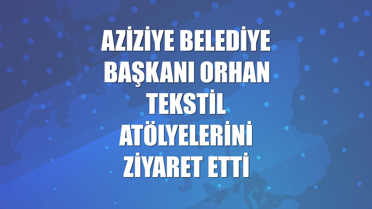 Aziziye Belediye Başkanı Orhan tekstil atölyelerini ziyaret etti