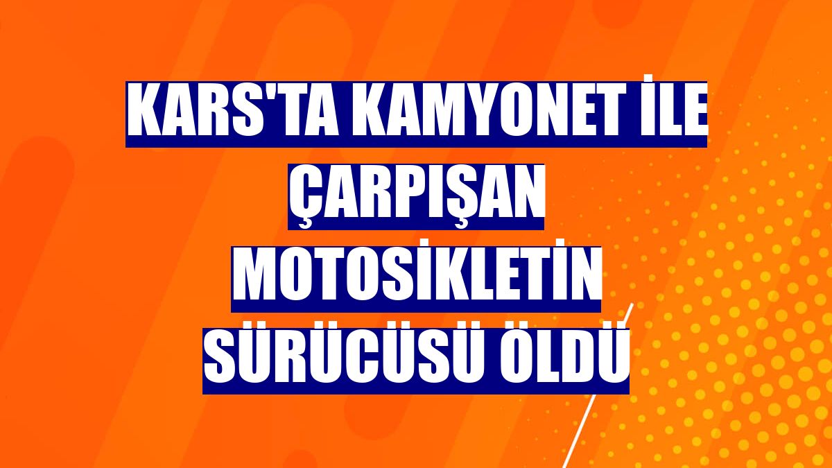 Kars'ta kamyonet ile çarpışan motosikletin sürücüsü öldü