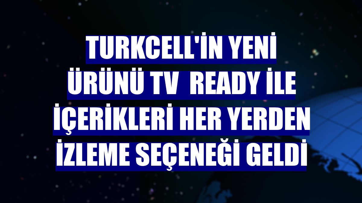 Turkcell'in yeni ürünü TV  Ready ile içerikleri her yerden izleme seçeneği geldi