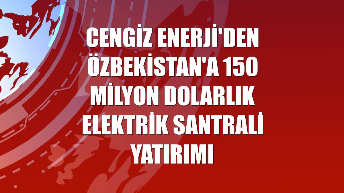 Cengiz Enerji'den Özbekistan'a 150 milyon dolarlık elektrik santrali yatırımı