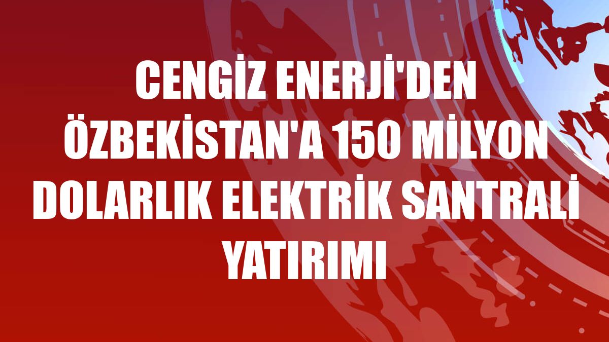 Cengiz Enerji'den Özbekistan'a 150 milyon dolarlık elektrik santrali yatırımı