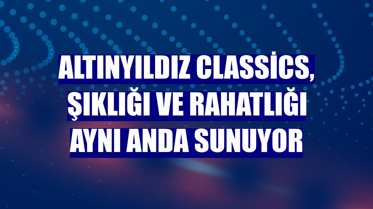 Altınyıldız Classics, şıklığı ve rahatlığı aynı anda sunuyor