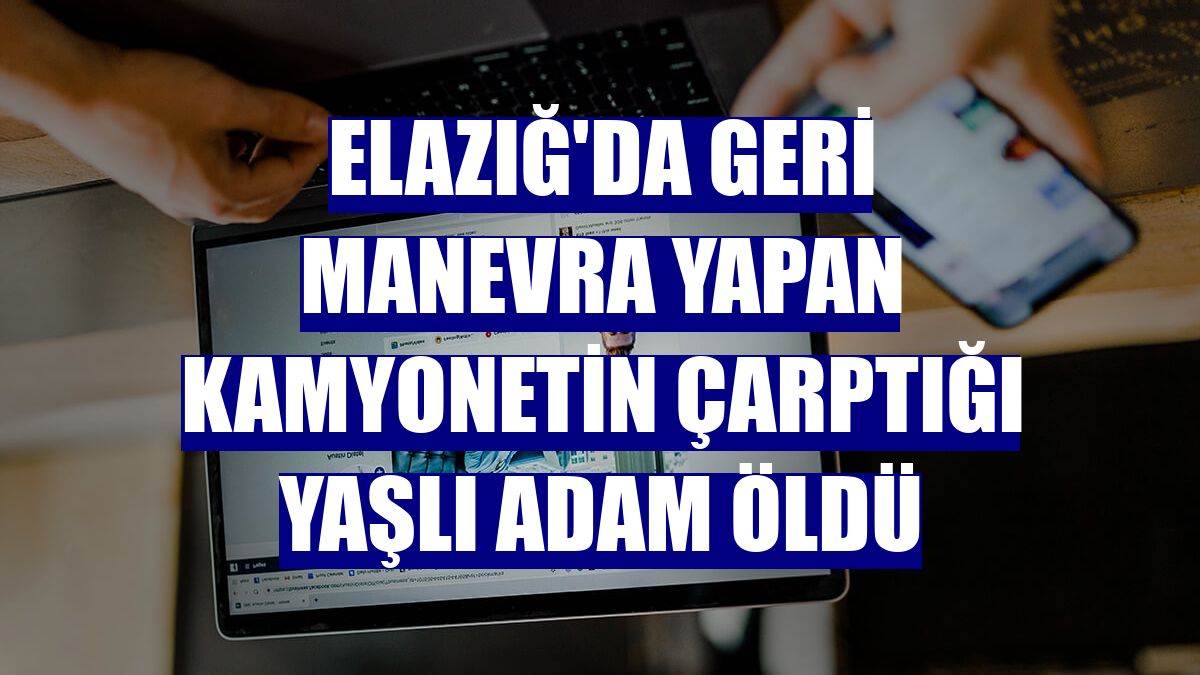 Elazığ'da geri manevra yapan kamyonetin çarptığı yaşlı adam öldü