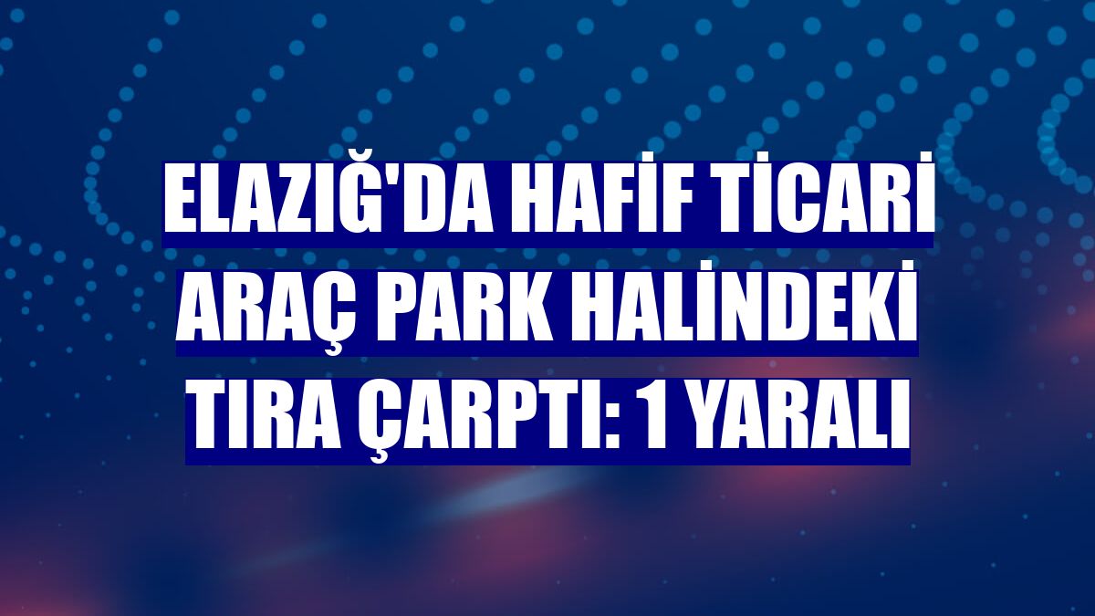 Elazığ'da hafif ticari araç park halindeki tıra çarptı: 1 yaralı
