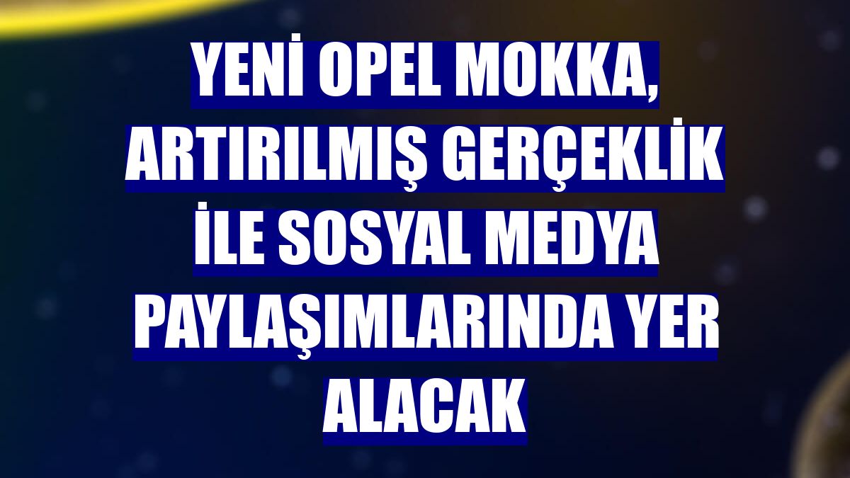 Yeni Opel Mokka, artırılmış gerçeklik ile sosyal medya paylaşımlarında yer alacak