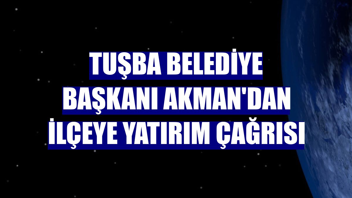 Tuşba Belediye Başkanı Akman'dan ilçeye yatırım çağrısı
