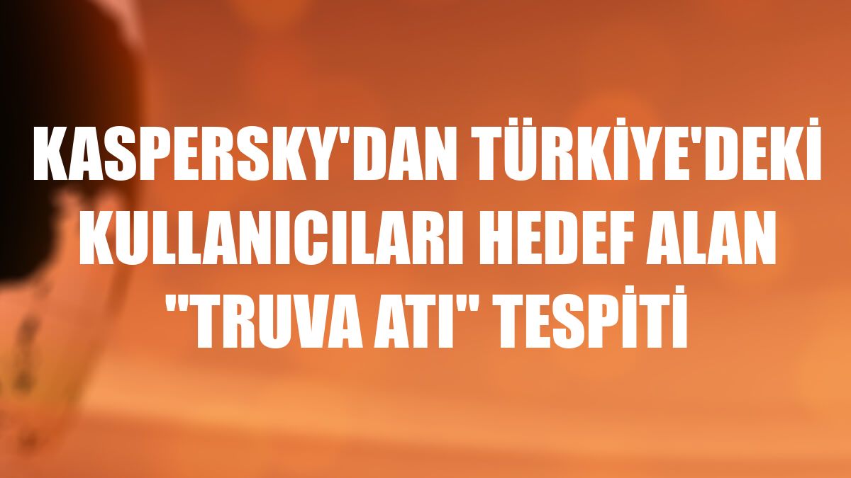 Kaspersky'dan Türkiye'deki kullanıcıları hedef alan 'Truva Atı' tespiti