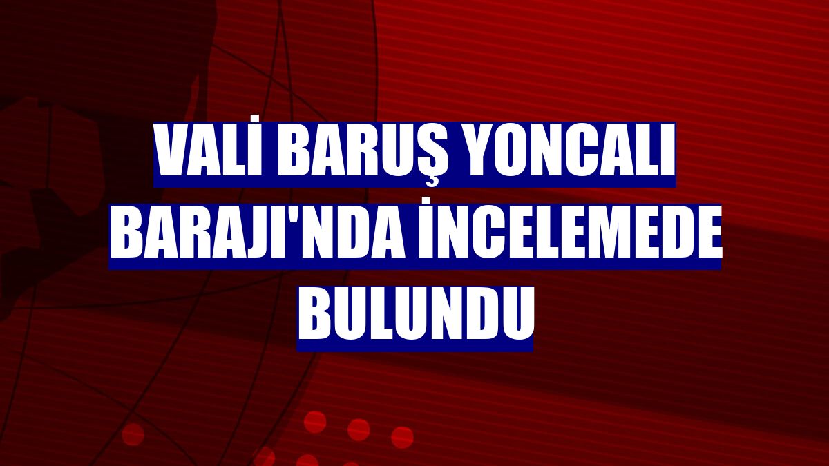 Vali Baruş Yoncalı Barajı'nda incelemede bulundu