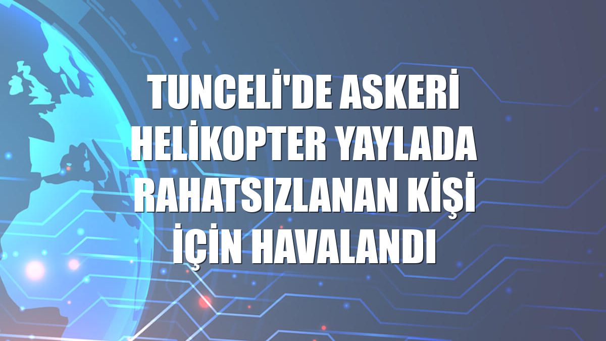 Tunceli'de askeri helikopter yaylada rahatsızlanan kişi için havalandı