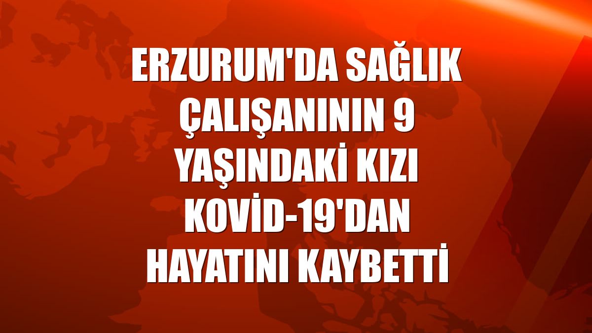 Erzurum'da sağlık çalışanının 9 yaşındaki kızı Kovid-19'dan hayatını kaybetti