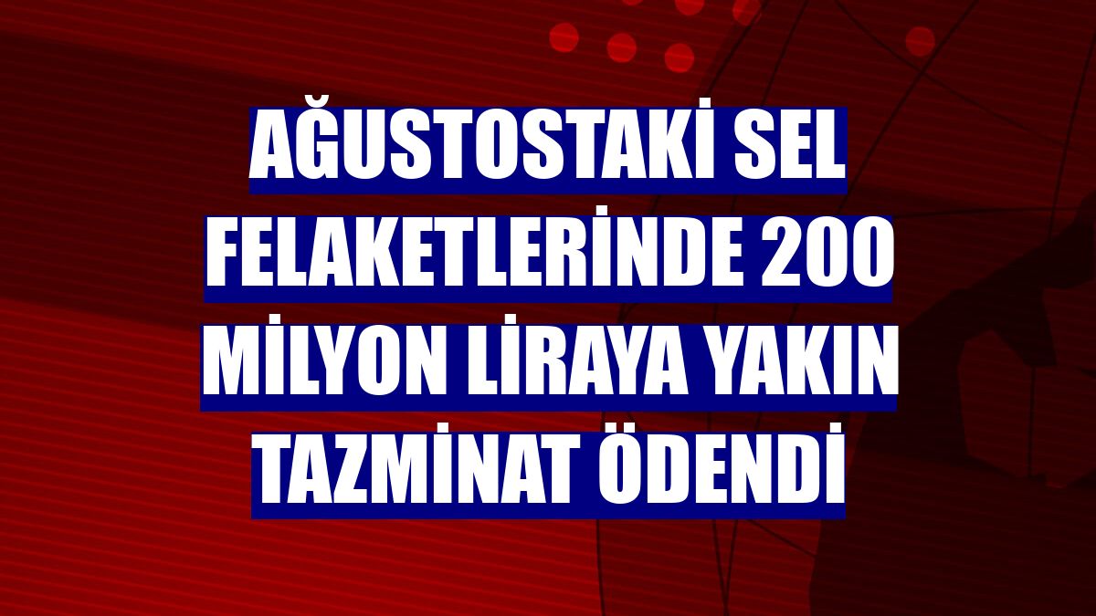 Ağustostaki sel felaketlerinde 200 milyon liraya yakın tazminat ödendi