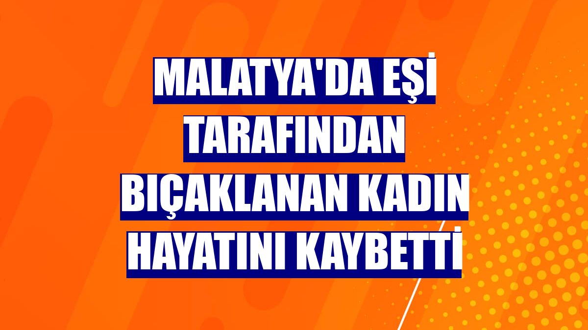Malatya'da eşi tarafından bıçaklanan kadın hayatını kaybetti